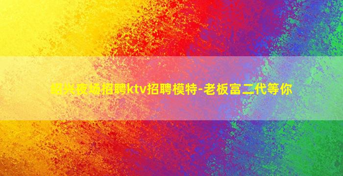 绍兴夜场招聘ktv招聘模特-老板富二代等你